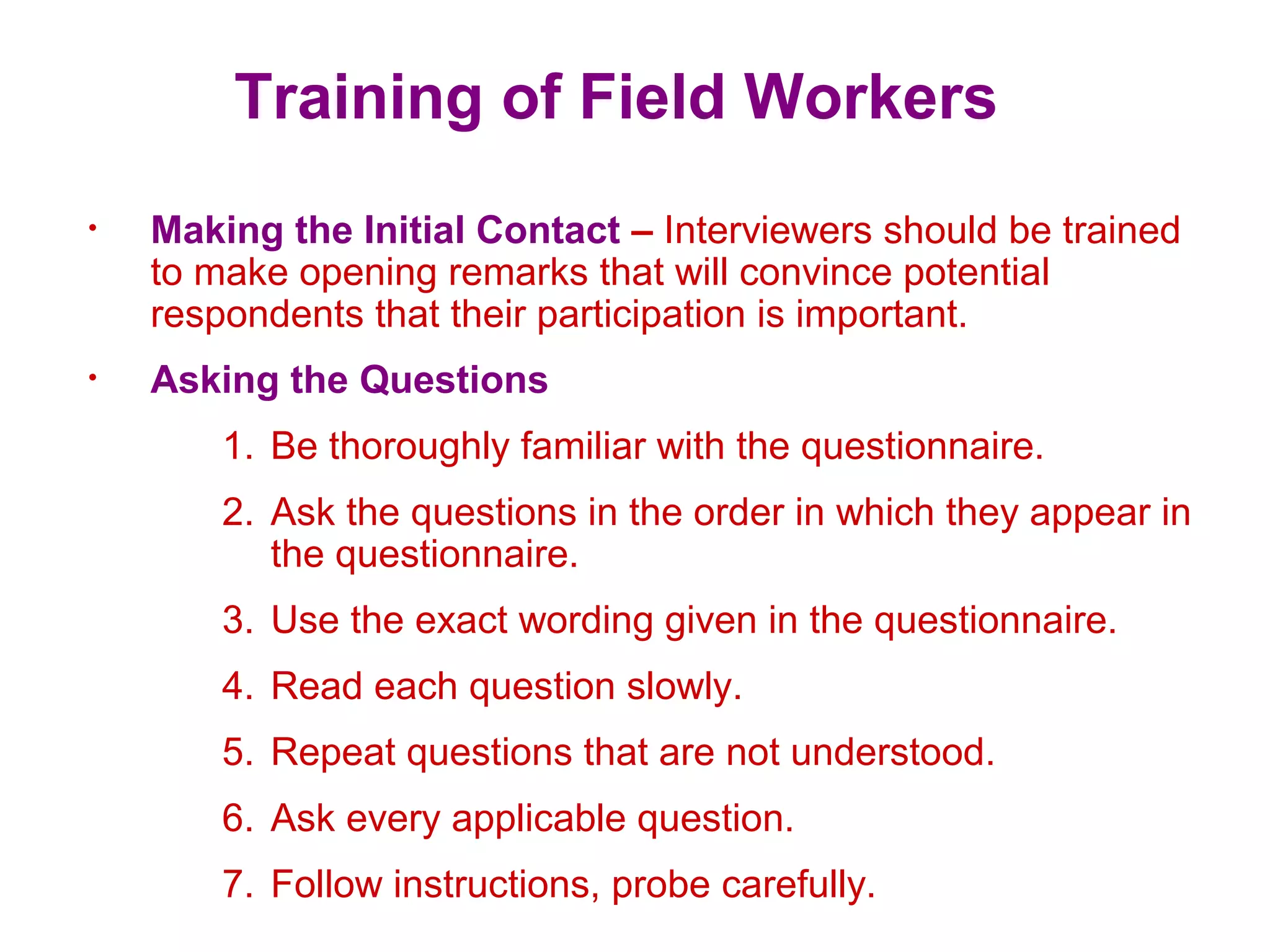 Training of Field Workers
• Making the Initial Contact – Interviewers should be trained
to make opening remarks that will convince potential
respondents that their participation is important.
• Asking the Questions
1. Be thoroughly familiar with the questionnaire.
2. Ask the questions in the order in which they appear in
the questionnaire.
3. Use the exact wording given in the questionnaire.
4. Read each question slowly.
5. Repeat questions that are not understood.
6. Ask every applicable question.
7. Follow instructions, probe carefully.
 