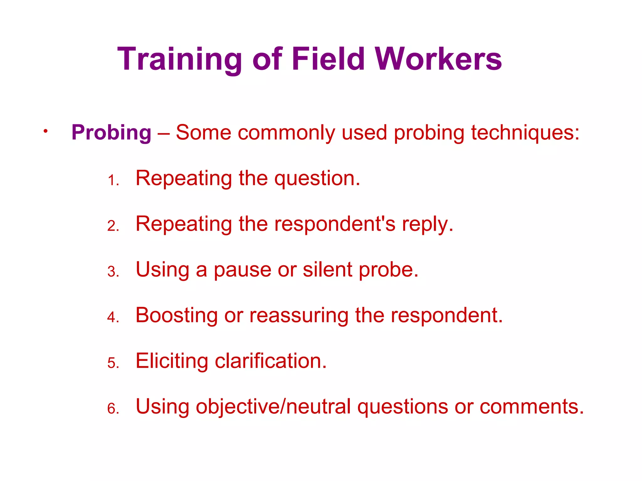 Training of Field Workers
• Probing – Some commonly used probing techniques:
1. Repeating the question.
2. Repeating the respondent's reply.
3. Using a pause or silent probe.
4. Boosting or reassuring the respondent.
5. Eliciting clarification.
6. Using objective/neutral questions or comments.
 