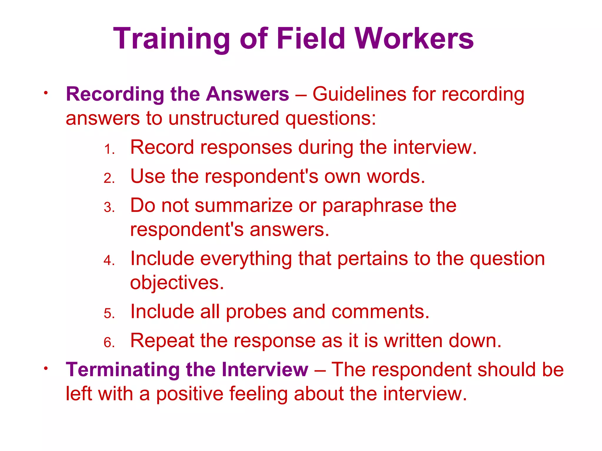 Training of Field Workers
• Recording the Answers – Guidelines for recording
answers to unstructured questions:
1. Record responses during the interview.
2. Use the respondent's own words.
3. Do not summarize or paraphrase the
respondent's answers.
4. Include everything that pertains to the question
objectives.
5. Include all probes and comments.
6. Repeat the response as it is written down.
• Terminating the Interview – The respondent should be
left with a positive feeling about the interview.
 