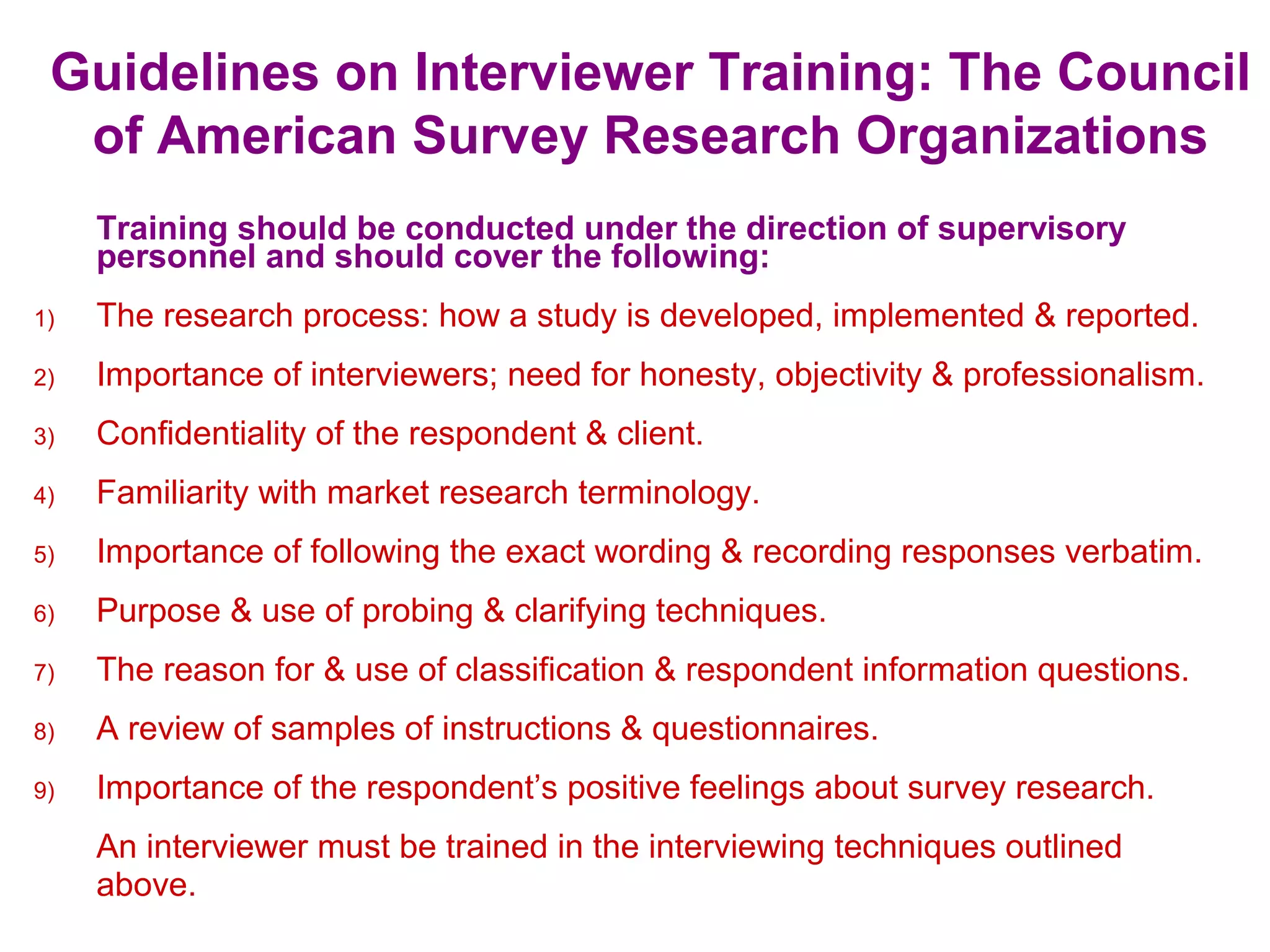 Guidelines on Interviewer Training: The Council
of American Survey Research Organizations
Training should be conducted under the direction of supervisory
personnel and should cover the following:
1) The research process: how a study is developed, implemented & reported.
2) Importance of interviewers; need for honesty, objectivity & professionalism.
3) Confidentiality of the respondent & client.
4) Familiarity with market research terminology.
5) Importance of following the exact wording & recording responses verbatim.
6) Purpose & use of probing & clarifying techniques.
7) The reason for & use of classification & respondent information questions.
8) A review of samples of instructions & questionnaires.
9) Importance of the respondent’s positive feelings about survey research.
An interviewer must be trained in the interviewing techniques outlined
above.
 