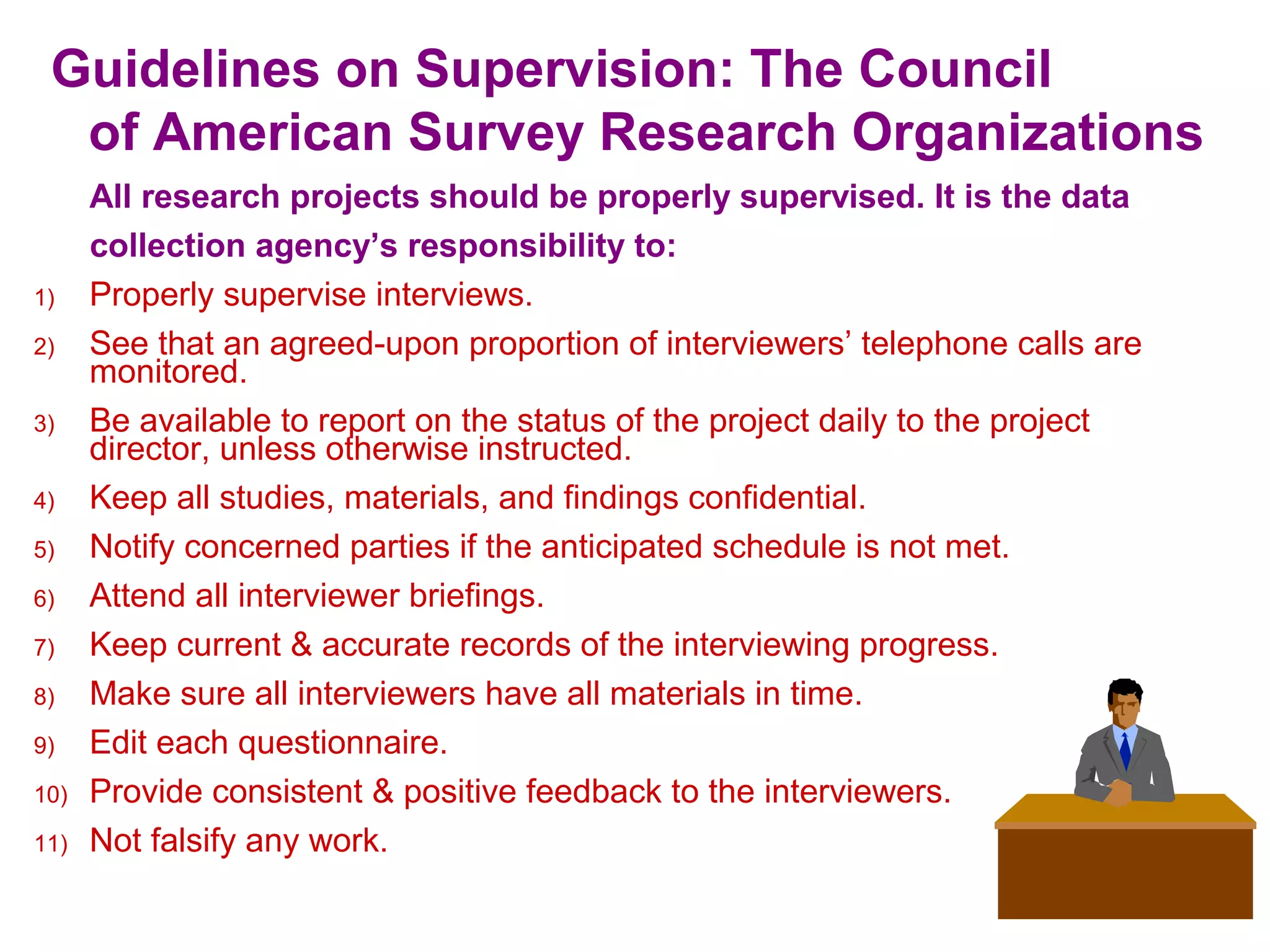 Guidelines on Supervision: The Council
of American Survey Research Organizations
All research projects should be properly supervised. It is the data
collection agency’s responsibility to:
1) Properly supervise interviews.
2) See that an agreed-upon proportion of interviewers’ telephone calls are
monitored.
3) Be available to report on the status of the project daily to the project
director, unless otherwise instructed.
4) Keep all studies, materials, and findings confidential.
5) Notify concerned parties if the anticipated schedule is not met.
6) Attend all interviewer briefings.
7) Keep current & accurate records of the interviewing progress.
8) Make sure all interviewers have all materials in time.
9) Edit each questionnaire.
10) Provide consistent & positive feedback to the interviewers.
11) Not falsify any work.
 