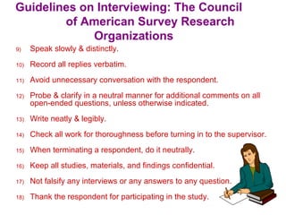 Guidelines on Interviewing: The Council
of American Survey Research
Organizations
9) Speak slowly & distinctly.
10) Record all replies verbatim.
11) Avoid unnecessary conversation with the respondent.
12) Probe & clarify in a neutral manner for additional comments on all
open-ended questions, unless otherwise indicated.
13) Write neatly & legibly.
14) Check all work for thoroughness before turning in to the supervisor.
15) When terminating a respondent, do it neutrally.
16) Keep all studies, materials, and findings confidential.
17) Not falsify any interviews or any answers to any question.
18) Thank the respondent for participating in the study.
 