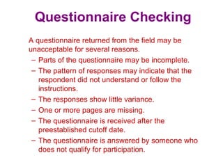Questionnaire Checking
A questionnaire returned from the field may be
unacceptable for several reasons.
– Parts of the questionnaire may be incomplete.
– The pattern of responses may indicate that the
respondent did not understand or follow the
instructions.
– The responses show little variance.
– One or more pages are missing.
– The questionnaire is received after the
preestablished cutoff date.
– The questionnaire is answered by someone who
does not qualify for participation.
 