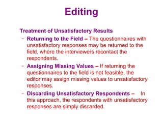 Editing
Treatment of Unsatisfactory Results
– Returning to the Field – The questionnaires with
unsatisfactory responses may be returned to the
field, where the interviewers recontact the
respondents.
– Assigning Missing Values – If returning the
questionnaires to the field is not feasible, the
editor may assign missing values to unsatisfactory
responses.
– Discarding Unsatisfactory Respondents – In
this approach, the respondents with unsatisfactory
responses are simply discarded.
 