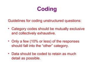 Coding
Guidelines for coding unstructured questions:
• Category codes should be mutually exclusive
and collectively exhaustive.
• Only a few (10% or less) of the responses
should fall into the “other” category.
• Data should be coded to retain as much
detail as possible.
 