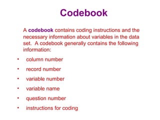 Codebook
A codebook contains coding instructions and the
necessary information about variables in the data
set. A codebook generally contains the following
information:
• column number
• record number
• variable number
• variable name
• question number
• instructions for coding
 