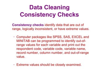 Data Cleaning
Consistency Checks
Consistency checks identify data that are out of
range, logically inconsistent, or have extreme values.
– Computer packages like SPSS, SAS, EXCEL and
MINITAB can be programmed to identify out-of-
range values for each variable and print out the
respondent code, variable code, variable name,
record number, column number, and out-of-range
value.
– Extreme values should be closely examined.
 