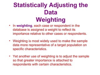 Statistically Adjusting the
Data
Weighting
• In weighting, each case or respondent in the
database is assigned a weight to reflect its
importance relative to other cases or respondents.
• Weighting is most widely used to make the sample
data more representative of a target population on
specific characteristics.
• Yet another use of weighting is to adjust the sample
so that greater importance is attached to
respondents with certain characteristics.
 