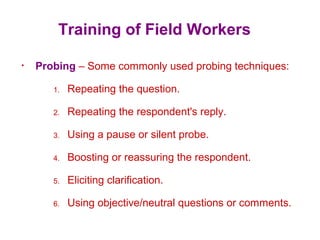 Training of Field Workers
• Probing – Some commonly used probing techniques:
1. Repeating the question.
2. Repeating the respondent's reply.
3. Using a pause or silent probe.
4. Boosting or reassuring the respondent.
5. Eliciting clarification.
6. Using objective/neutral questions or comments.
 