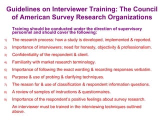 Guidelines on Interviewer Training: The Council
of American Survey Research Organizations
Training should be conducted under the direction of supervisory
personnel and should cover the following:
1) The research process: how a study is developed, implemented & reported.
2) Importance of interviewers; need for honesty, objectivity & professionalism.
3) Confidentiality of the respondent & client.
4) Familiarity with market research terminology.
5) Importance of following the exact wording & recording responses verbatim.
6) Purpose & use of probing & clarifying techniques.
7) The reason for & use of classification & respondent information questions.
8) A review of samples of instructions & questionnaires.
9) Importance of the respondent’s positive feelings about survey research.
An interviewer must be trained in the interviewing techniques outlined
above.
 