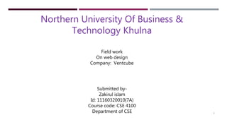 Northern University Of Business &
Technology Khulna
Field work
On web design
Company: Ventcube
Submitted by-
Zakirul islam
Id: 11160320010(7A)
Course code: CSE 4100
Department of CSE 1
 