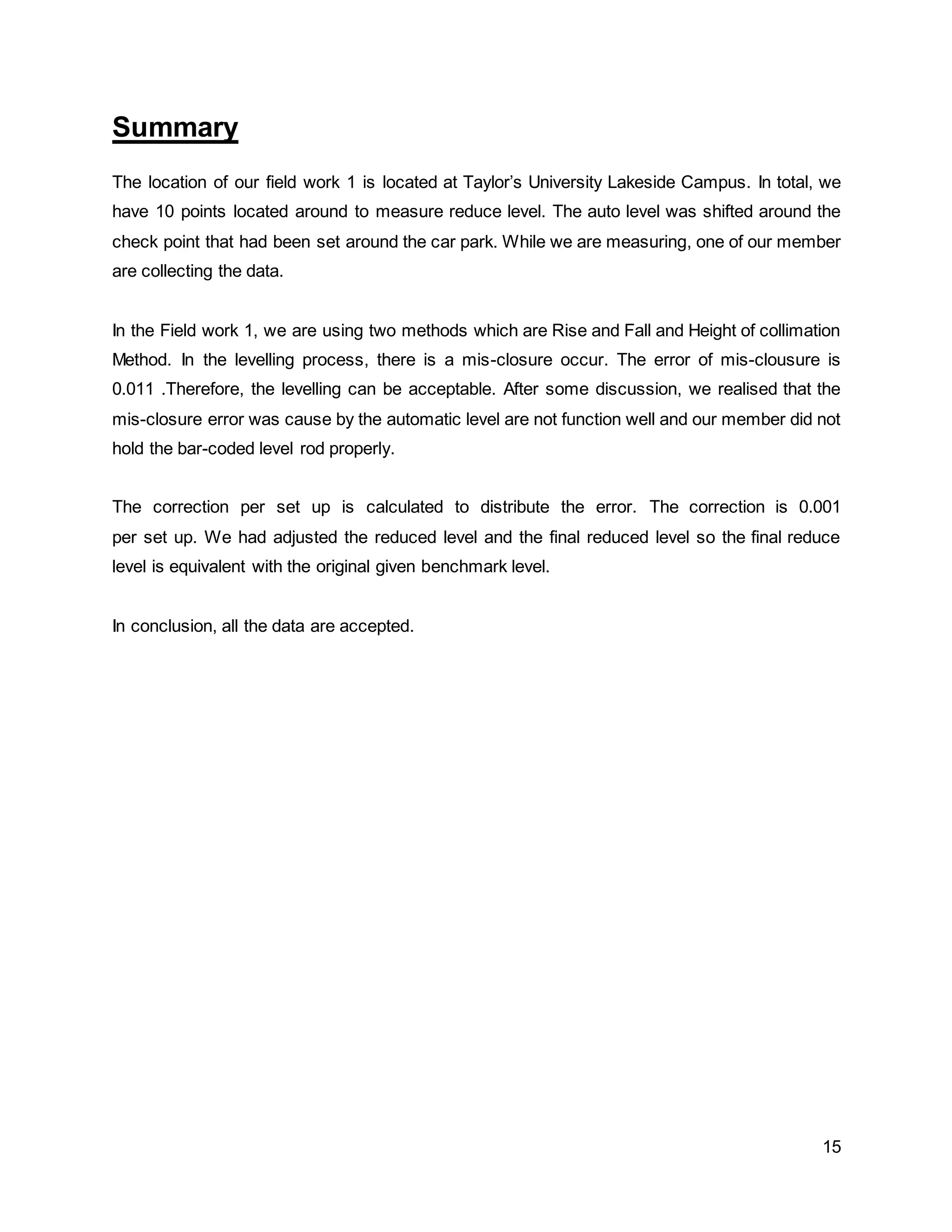 15
Summary
The location of our field work 1 is located at Taylor’s University Lakeside Campus. In total, we
have 10 points located around to measure reduce level. The auto level was shifted around the
check point that had been set around the car park. While we are measuring, one of our member
are collecting the data.
In the Field work 1, we are using two methods which are Rise and Fall and Height of collimation
Method. In the levelling process, there is a mis-closure occur. The error of mis-clousure is
0.011 .Therefore, the levelling can be acceptable. After some discussion, we realised that the
mis-closure error was cause by the automatic level are not function well and our member did not
hold the bar-coded level rod properly.
The correction per set up is calculated to distribute the error. The correction is 0.001
per set up. We had adjusted the reduced level and the final reduced level so the final reduce
level is equivalent with the original given benchmark level.
In conclusion, all the data are accepted.
 