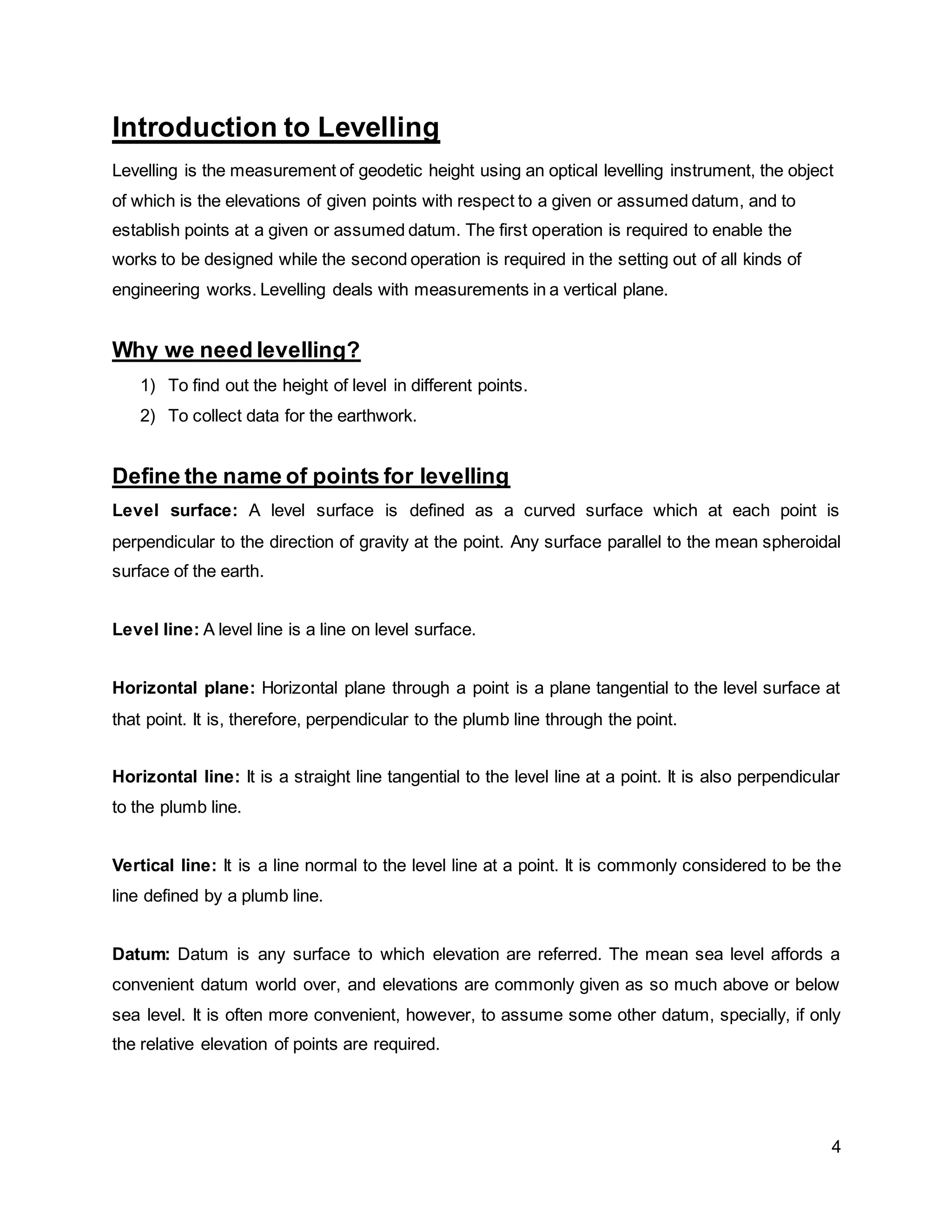 4
Introduction to Levelling
Levelling is the measurement of geodetic height using an optical levelling instrument, the object
of which is the elevations of given points with respect to a given or assumed datum, and to
establish points at a given or assumed datum. The first operation is required to enable the
works to be designed while the second operation is required in the setting out of all kinds of
engineering works. Levelling deals with measurements in a vertical plane.
Why we need levelling?
1) To find out the height of level in different points.
2) To collect data for the earthwork.
Define the name of points for levelling
Level surface: A level surface is defined as a curved surface which at each point is
perpendicular to the direction of gravity at the point. Any surface parallel to the mean spheroidal
surface of the earth.
Level line: A level line is a line on level surface.
Horizontal plane: Horizontal plane through a point is a plane tangential to the level surface at
that point. It is, therefore, perpendicular to the plumb line through the point.
Horizontal line: It is a straight line tangential to the level line at a point. It is also perpendicular
to the plumb line.
Vertical line: It is a line normal to the level line at a point. It is commonly considered to be the
line defined by a plumb line.
Datum: Datum is any surface to which elevation are referred. The mean sea level affords a
convenient datum world over, and elevations are commonly given as so much above or below
sea level. It is often more convenient, however, to assume some other datum, specially, if only
the relative elevation of points are required.
 