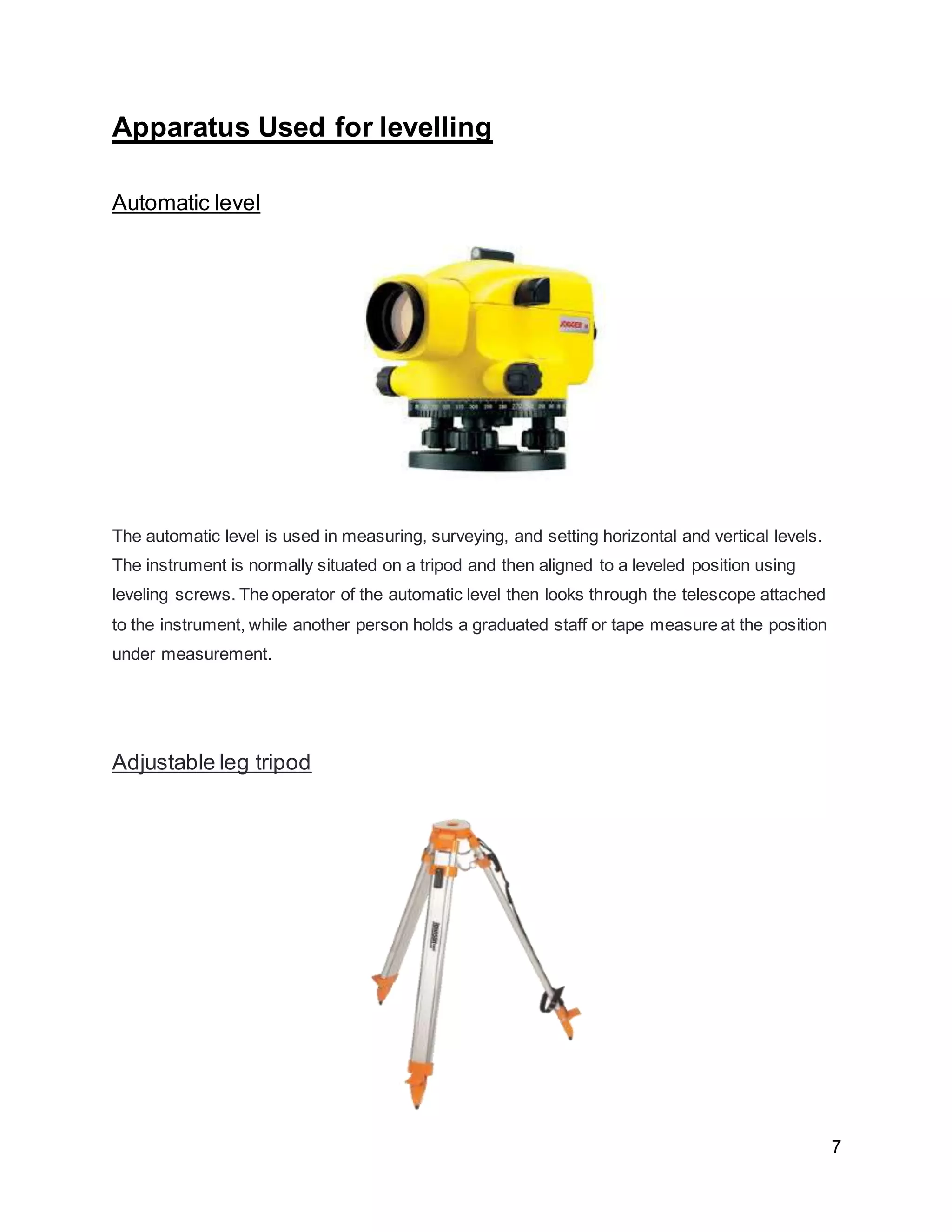 7
Apparatus Used for levelling
Automatic level
The automatic level is used in measuring, surveying, and setting horizontal and vertical levels.
The instrument is normally situated on a tripod and then aligned to a leveled position using
leveling screws. The operator of the automatic level then looks through the telescope attached
to the instrument, while another person holds a graduated staff or tape measure at the position
under measurement.
Adjustable leg tripod
 