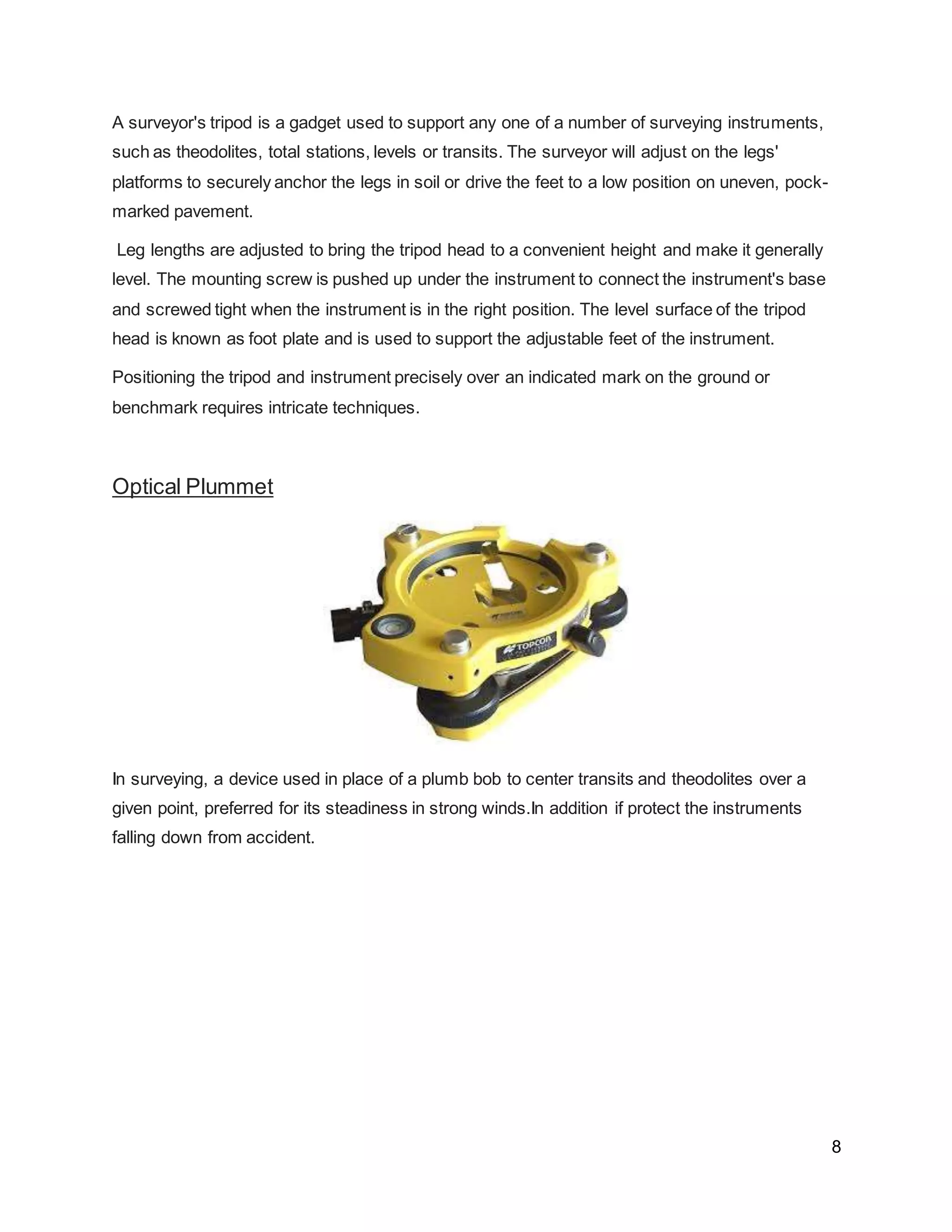 8
A surveyor's tripod is a gadget used to support any one of a number of surveying instruments,
such as theodolites, total stations, levels or transits. The surveyor will adjust on the legs'
platforms to securely anchor the legs in soil or drive the feet to a low position on uneven, pock-
marked pavement.
Leg lengths are adjusted to bring the tripod head to a convenient height and make it generally
level. The mounting screw is pushed up under the instrument to connect the instrument's base
and screwed tight when the instrument is in the right position. The level surface of the tripod
head is known as foot plate and is used to support the adjustable feet of the instrument.
Positioning the tripod and instrument precisely over an indicated mark on the ground or
benchmark requires intricate techniques.
Optical Plummet
In surveying, a device used in place of a plumb bob to center transits and theodolites over a
given point, preferred for its steadiness in strong winds.In addition if protect the instruments
falling down from accident.
 