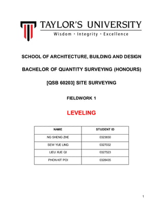1
SCHOOL OF ARCHITECTURE, BUILDING AND DESIGN
BACHELOR OF QUANTITY SURVEYING (HONOURS)
[QSB 60203] SITE SURVEYING
FIELDWORK 1
LEVELING
NAME STUDENT ID
NG SHENG ZHE 0323830
SEW YUE LING 0327032
LIEU XUE QI 0327523
PHON KIT POI 0328435
 