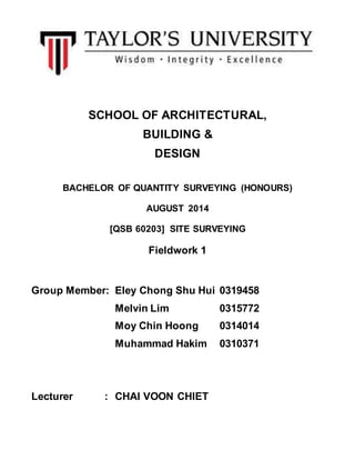 SCHOOL OF ARCHITECTURAL, 
BUILDING & 
DESIGN 
BACHELOR OF QUANTITY SURVEYING (HONOURS) 
AUGUST 2014 
[QSB 60203] SITE SURVEYING 
Fieldwork 1 
Group Member: Eley Chong Shu Hui 0319458 
Melvin Lim 0315772 
Moy Chin Hoong 0314014 
Muhammad Hakim 0310371 
Lecturer : CHAI VOON CHIET 
 