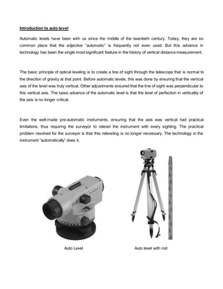 Introduction to auto level 
Automatic levels have been with us since the middle of the twentieth century. Today, they are so 
common place that the adjective “automatic” is frequently not even used. But this advance in 
technology has been the single most significant feature in the history of vertical distance measurement. 
The basic principle of optical leveling is to create a line of sight through the telescope that is normal to 
the direction of gravity at that point. Before automatic levels, this was done by ensuring that the vertical 
axis of the level was truly vertical. Other adjustments ensured that the line of sight was perpendicular to 
this vertical axis. The basic advance of the automatic level is that the level of perfection in verticality of 
the axis is no longer critical. 
Even the well-made pre-automatic instruments, ensuring that the axis was vertical had practical 
limitations, thus requiring the surveyor to relevel the instrument with every sighting. The practical 
problem resolved for the surveyor is that this releveling is no longer necessary. The technology in the 
instrument “automatically” does it. 
Auto Level Auto level with rod 
 