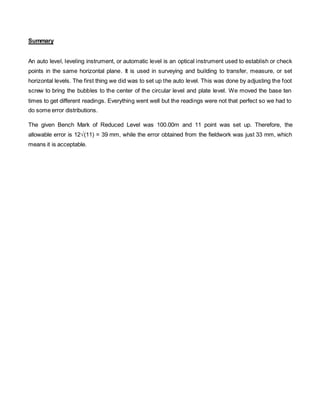 Summary 
An auto level, leveling instrument, or automatic level is an optical instrument used to establish or check 
points in the same horizontal plane. It is used in surveying and building to transfer, measure, or set 
horizontal levels. The first thing we did was to set up the auto level. This was done by adjusting the foot 
screw to bring the bubbles to the center of the circular level and plate level. We moved the base ten 
times to get different readings. Everything went well but the readings were not that perfect so we had to 
do some error distributions. 
The given Bench Mark of Reduced Level was 100.00m and 11 point was set up. Therefore, the 
allowable error is 12√(11) = 39 mm, while the error obtained from the fieldwork was just 33 mm, which 
means it is acceptable. 
