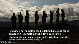 ‘Enquiry is not something to be defined once and for all
on paper. It is something to be developed in the
classroom in particular school and curriculum contexts.’
Margaret Roberts, Learning through enquiry, p25
@davidErogers
 