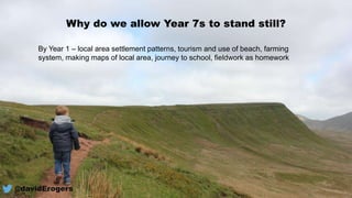 @davidErogers
Why do we allow Year 7s to stand still?
By Year 1 – local area settlement patterns, tourism and use of beach, farming
system, making maps of local area, journey to school, fieldwork as homework
 