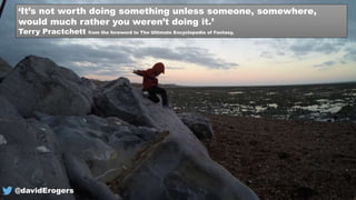 ‘It’s not worth doing something unless someone, somewhere,
would much rather you weren’t doing it.’
Terry Practchett from the foreword to The Ultimate Encyclopedia of Fantasy,
@davidErogers
 