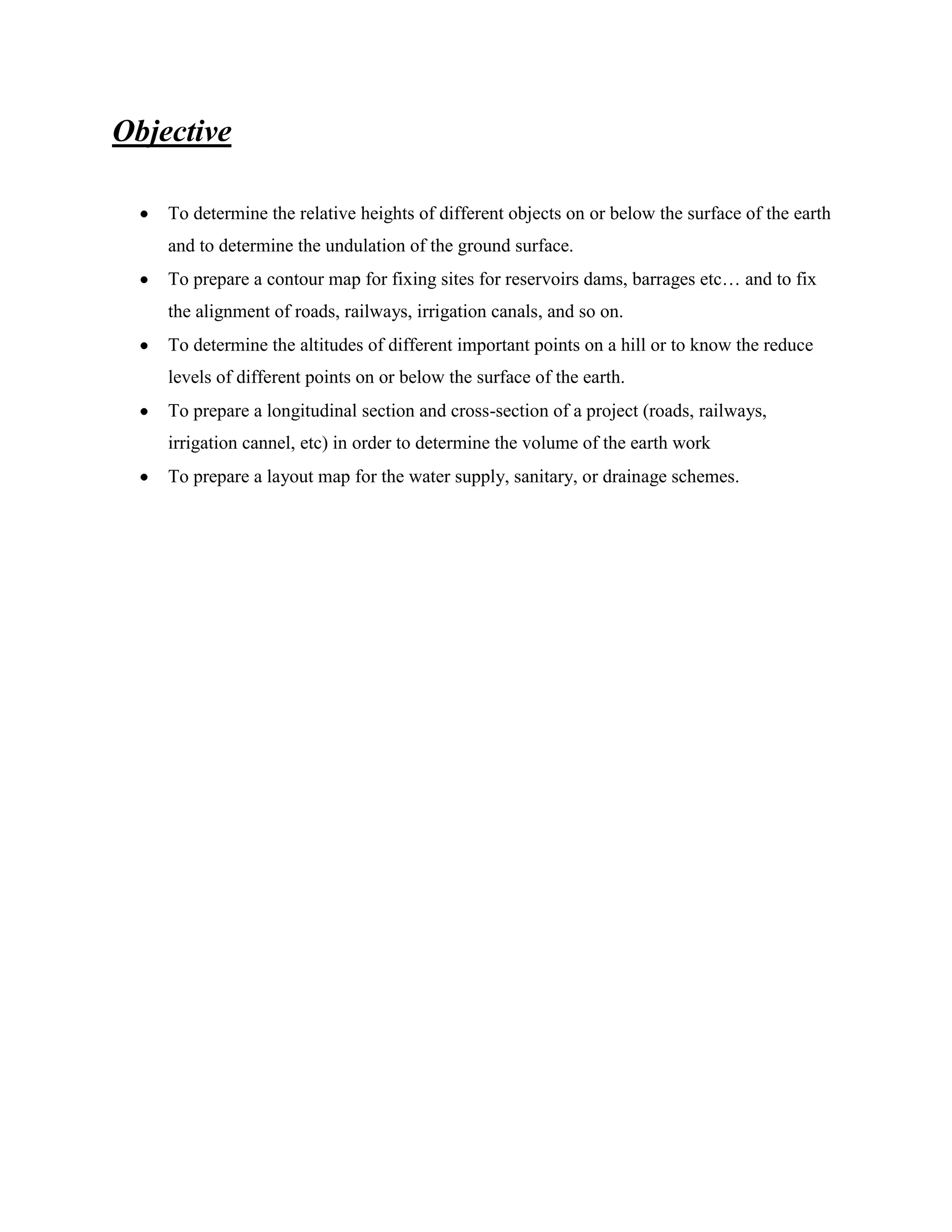 Objective
To determine the relative heights of different objects on or below the surface of the earth
and to determine the undulation of the ground surface.
To prepare a contour map for fixing sites for reservoirs dams, barrages etc… and to fix
the alignment of roads, railways, irrigation canals, and so on.
To determine the altitudes of different important points on a hill or to know the reduce
levels of different points on or below the surface of the earth.
To prepare a longitudinal section and cross-section of a project (roads, railways,
irrigation cannel, etc) in order to determine the volume of the earth work
To prepare a layout map for the water supply, sanitary, or drainage schemes.

 