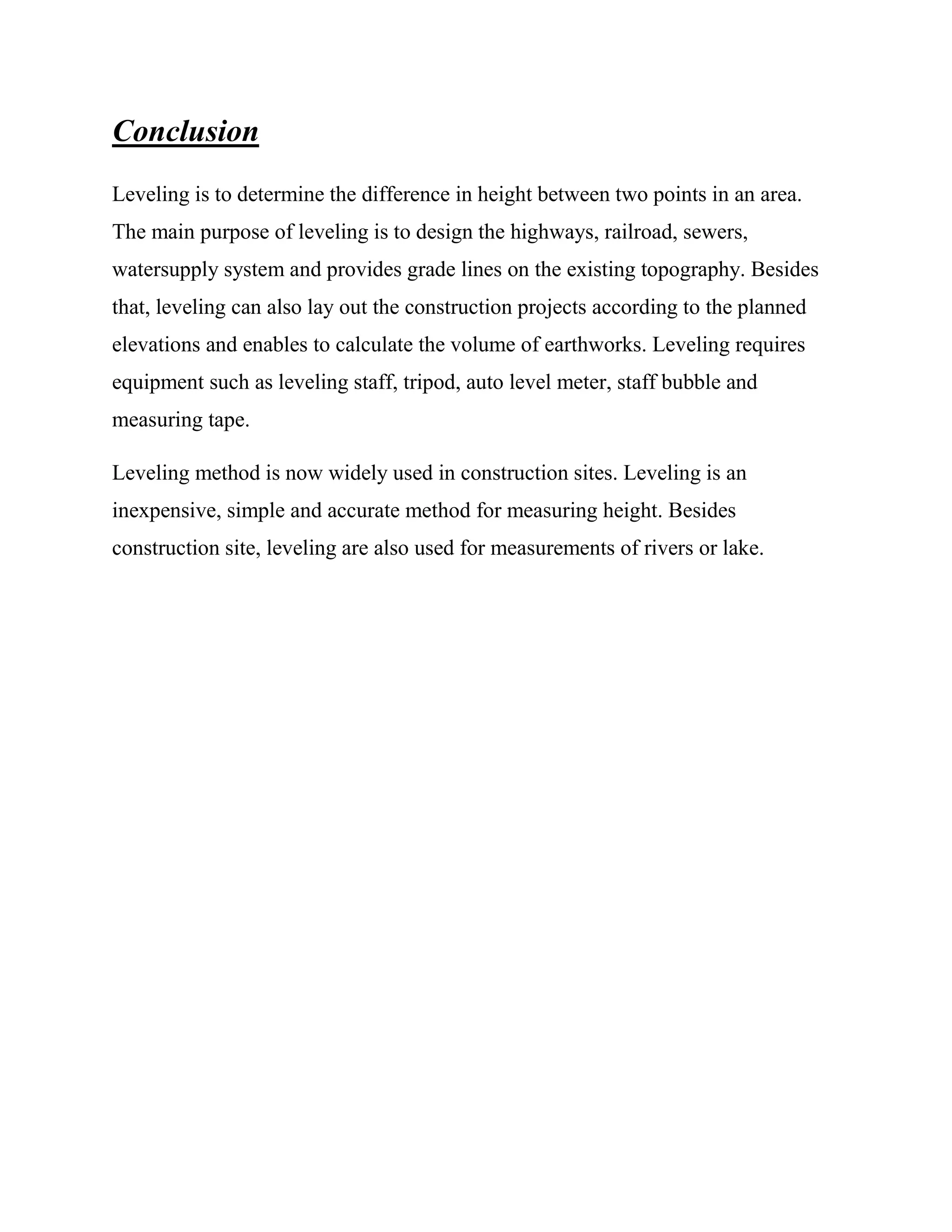 Conclusion
Leveling is to determine the difference in height between two points in an area.
The main purpose of leveling is to design the highways, railroad, sewers,
watersupply system and provides grade lines on the existing topography. Besides
that, leveling can also lay out the construction projects according to the planned
elevations and enables to calculate the volume of earthworks. Leveling requires
equipment such as leveling staff, tripod, auto level meter, staff bubble and
measuring tape.
Leveling method is now widely used in construction sites. Leveling is an
inexpensive, simple and accurate method for measuring height. Besides
construction site, leveling are also used for measurements of rivers or lake.

 
