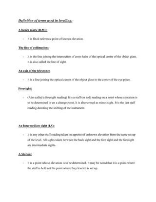 Definition of terms used in levelling:
A bench mark (B.M) :
-

It is fixed reference point of known elevation.

The line of collimation:
-

It is the line joining the intersection of cross hairs of the optical centre of the object glass.
It is also called the line of sight.

An axis of the telescope:
-

It is a line joining the optical center of the object glass to the center of the eye piece.

Foresight:
-

(Also called a foresight reading) It is a staff (or rod) reading on a point whose elevation is
to be determined or on a change point. It is also termed as minus sight. It is the last staff
reading denoting the shifting of the instrument.

An Intermediate sight (I.S):
-

It is any other staff reading taken on appoint of unknown elevation from the same set up
of the level. All sights taken between the back sight and the fore sight and the foresight
are intermediate sights.

A Station:
-

It is a point whose elevation is to be determined. It may be noted that it is a point where
the staff is held not the point where they leveled is set up.

 
