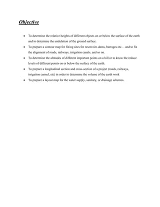 Objective
To determine the relative heights of different objects on or below the surface of the earth
and to determine the undulation of the ground surface.
To prepare a contour map for fixing sites for reservoirs dams, barrages etc… and to fix
the alignment of roads, railways, irrigation canals, and so on.
To determine the altitudes of different important points on a hill or to know the reduce
levels of different points on or below the surface of the earth.
To prepare a longitudinal section and cross-section of a project (roads, railways,
irrigation cannel, etc) in order to determine the volume of the earth work
To prepare a layout map for the water supply, sanitary, or drainage schemes.

 