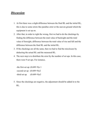 Discussion

1. At first there was a slight difference between the final RL and the initial RL,
this is due to some errors like parallax error or the uneven ground which the
equipment is set up on.
2. After that, in order to right the wrong, first we had to do the checkings by
finding the difference between the total value of backsight and the total
value of foresight, difference between the total value of rise and fall and the
difference between the final RL and the initial RL.
3. If the checkings are all the same, then we had to find the misclosure by
deducting the actual RL and the measured RL.
4. The next step is to distribute the error by the number of set ups. In this case,
there were 9 set ups. For instance,

-the first set up: (0.689÷9)x 1
-second set up :(0.689÷9)x2
-third set up

:(0.689÷9)x3

5. Since the checkings are negative, the adjustment should be added in to the
RL.

 