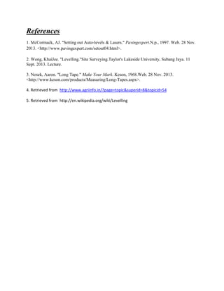 References
1. McCormack, AJ. "Setting out Auto-levels & Lasers." Pavingexpert.N.p., 1997. Web. 28 Nov.
2013. <http://www.pavingexpert.com/setout04.html>.
2. Wong, KhaiJee. "Levelling."Site Surveying.Taylor's Lakeside University, Subang Jaya. 11
Sept. 2013. Lecture.
3. Nosek, Aaron. "Long Tape." Make Your Mark. Keson, 1968.Web. 28 Nov. 2013.
<http://www.keson.com/products/Measuring/Long-Tapes.aspx>.
4. Retrieved from http://www.agriinfo.in/?page=topic&superid=8&topicid=54
5. Retrieved from http://en.wikipedia.org/wiki/Levelling

 