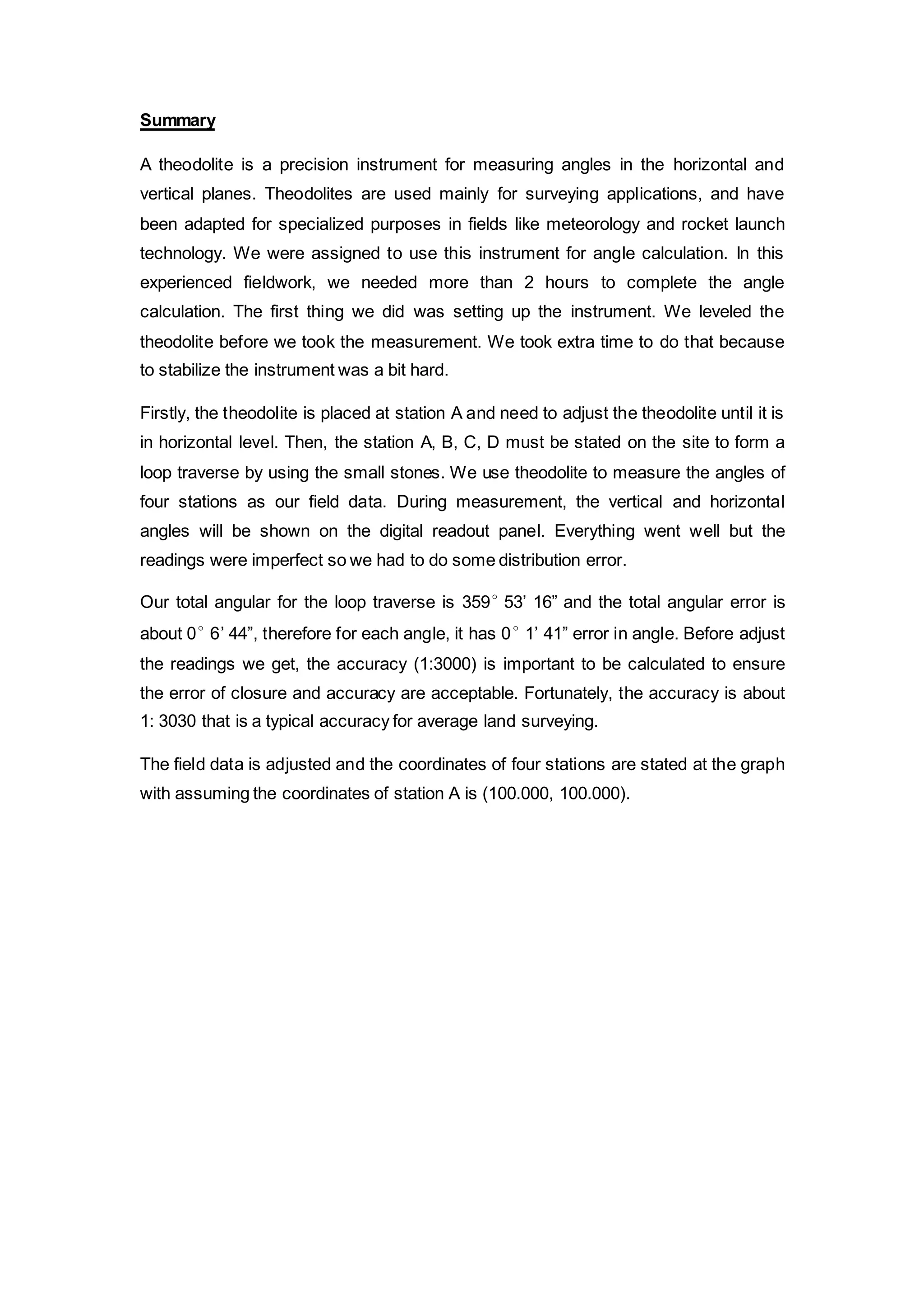Summary 
A theodolite is a precision instrument for measuring angles in the horizontal and 
vertical planes. Theodolites are used mainly for surveying applications, and have 
been adapted for specialized purposes in fields like meteorology and rocket launch 
technology. We were assigned to use this instrument for angle calculation. In this 
experienced fieldwork, we needed more than 2 hours to complete the angle 
calculation. The first thing we did was setting up the instrument. We leveled the 
theodolite before we took the measurement. We took extra time to do that because 
to stabilize the instrument was a bit hard. 
Firstly, the theodolite is placed at station A and need to adjust the theodolite until it is 
in horizontal level. Then, the station A, B, C, D must be stated on the site to form a 
loop traverse by using the small stones. We use theodolite to measure the angles of 
four stations as our field data. During measurement, the vertical and horizontal 
angles will be shown on the digital readout panel. Everything went well but the 
readings were imperfect so we had to do some distribution error. 
Our total angular for the loop traverse is 359° 53’ 16” and the total angular error is 
about 0° 6’ 44”, therefore for each angle, it has 0° 1’ 41” error in angle. Before adjust 
the readings we get, the accuracy (1:3000) is important to be calculated to ensure 
the error of closure and accuracy are acceptable. Fortunately, the accuracy is about 
1: 3030 that is a typical accuracy for average land surveying. 
The field data is adjusted and the coordinates of four stations are stated at the graph 
with assuming the coordinates of station A is (100.000, 100.000). 
