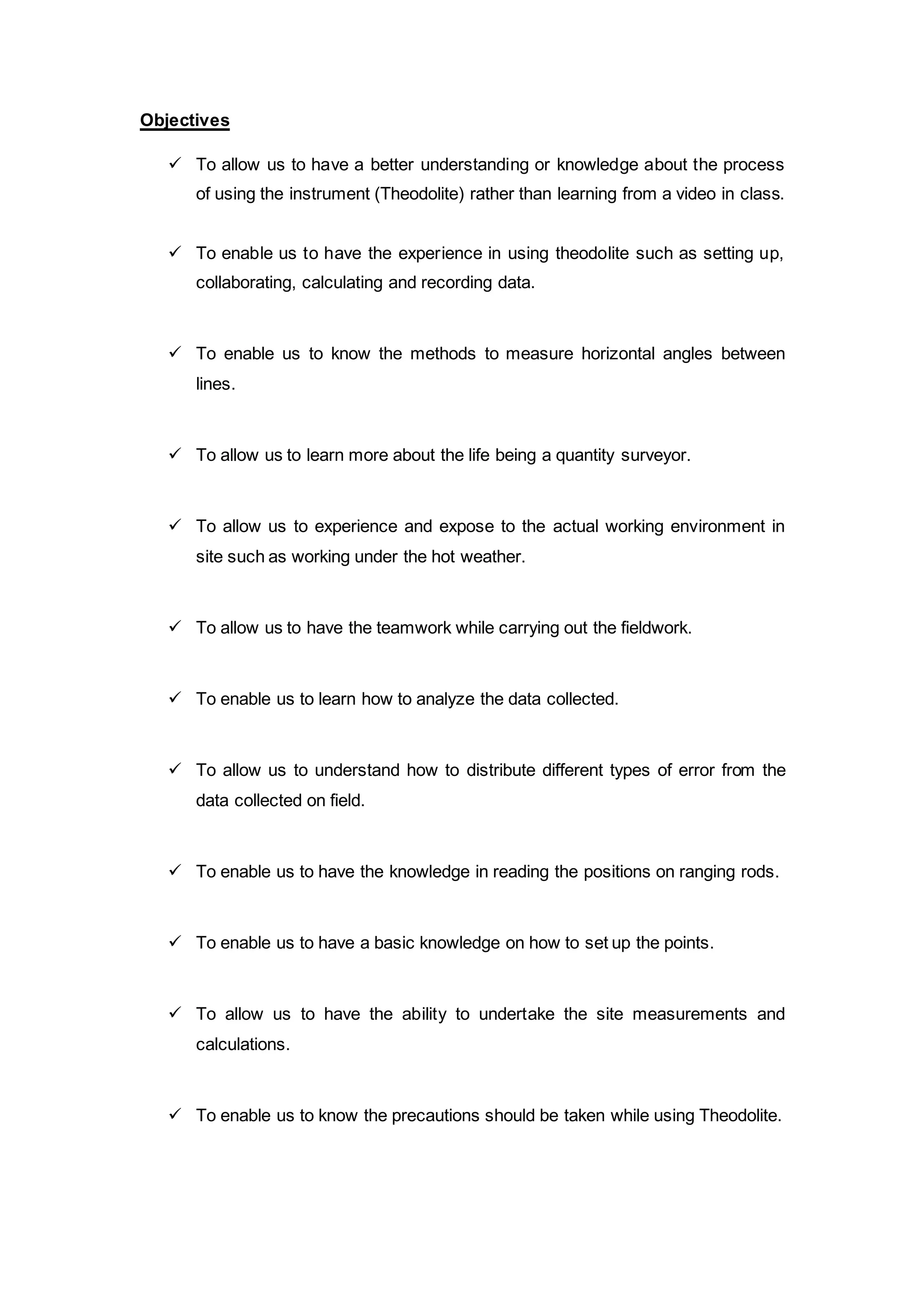 Objectives 
 To allow us to have a better understanding or knowledge about the process 
of using the instrument (Theodolite) rather than learning from a video in class. 
 To enable us to have the experience in using theodolite such as setting up, 
collaborating, calculating and recording data. 
 To enable us to know the methods to measure horizontal angles between 
lines. 
 To allow us to learn more about the life being a quantity surveyor. 
 To allow us to experience and expose to the actual working environment in 
site such as working under the hot weather. 
 To allow us to have the teamwork while carrying out the fieldwork. 
 To enable us to learn how to analyze the data collected. 
 To allow us to understand how to distribute different types of error from the 
data collected on field. 
 To enable us to have the knowledge in reading the positions on ranging rods. 
 To enable us to have a basic knowledge on how to set up the points. 
 To allow us to have the ability to undertake the site measurements and 
calculations. 
 To enable us to know the precautions should be taken while using Theodolite. 
 