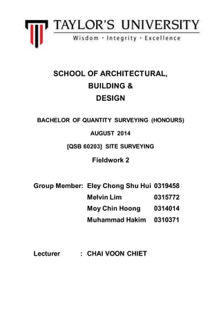 SCHOOL OF ARCHITECTURAL, 
BUILDING & 
DESIGN 
BACHELOR OF QUANTITY SURVEYING (HONOURS) 
AUGUST 2014 
[QSB 60203] SITE SURVEYING 
Fieldwork 2 
Group Member: Eley Chong Shu Hui 0319458 
Melvin Lim 0315772 
Moy Chin Hoong 0314014 
Muhammad Hakim 0310371 
Lecturer : CHAI VOON CHIET 
 
