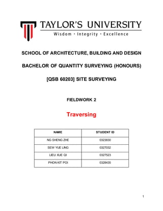 1
SCHOOL OF ARCHITECTURE, BUILDING AND DESIGN
BACHELOR OF QUANTITY SURVEYING (HONOURS)
[QSB 60203] SITE SURVEYING
FIELDWORK 2
Traversing
NAME STUDENT ID
NG SHENG ZHE 0323830
SEW YUE LING 0327032
LIEU XUE QI 0327523
PHON KIT POI 0328435
 