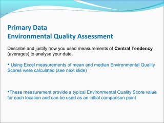 Primary Data
Environmental Quality Assessment
Describe and justify how you used measurements of Central Tendency
(averages) to analyse your data.
 Using Excel measurements of mean and median Environmental Quality
Scores were calculated (see next slide)
These measurement provide a typical Environmental Quality Score value
for each location and can be used as an initial comparison point
 