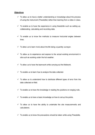 Objectives 
 To allow us to have a better understanding or knowledge about the process 
of using the instrument (Theodolite) rather than learning from a video in class. 
 To enable us to have the experience in using theodolite such as setting up, 
collaborating, calculating and recording data. 
 To enable us to know the methods to measure horizontal angles between 
lines. 
 To allow us to learn more about the life being a quantity surveyor. 
 To allow us to experience and expose to the actual working environment in 
site such as working under the hot weather. 
 To allow us to have the teamwork while carrying out the fieldwork. 
 To enable us to learn how to analyze the data collected. 
 To allow us to understand how to distribute different types of error from the 
data collected on field. 
 To enable us to have the knowledge in reading the positions on ranging rods. 
 To enable us to have a basic knowledge on how to set up the points. 
 To allow us to have the ability to undertake the site measurements and 
calculations. 
 To enable us to know the precautions should be taken while using Theodolite. 
 