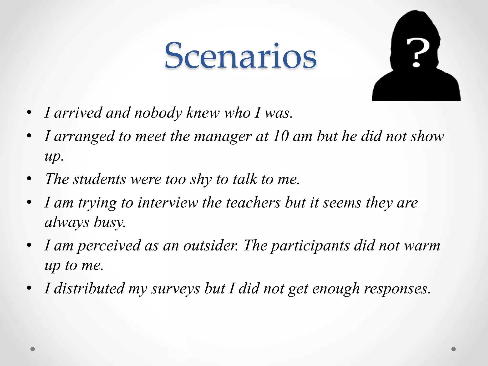 Scenarios
• I arrived and nobody knew who I was.
• I arranged to meet the manager at 10 am but he did not show
up.
• The students were too shy to talk to me.
• I am trying to interview the teachers but it seems they are
always busy.
• I am perceived as an outsider. The participants did not warm
up to me.
• I distributed my surveys but I did not get enough responses.
 