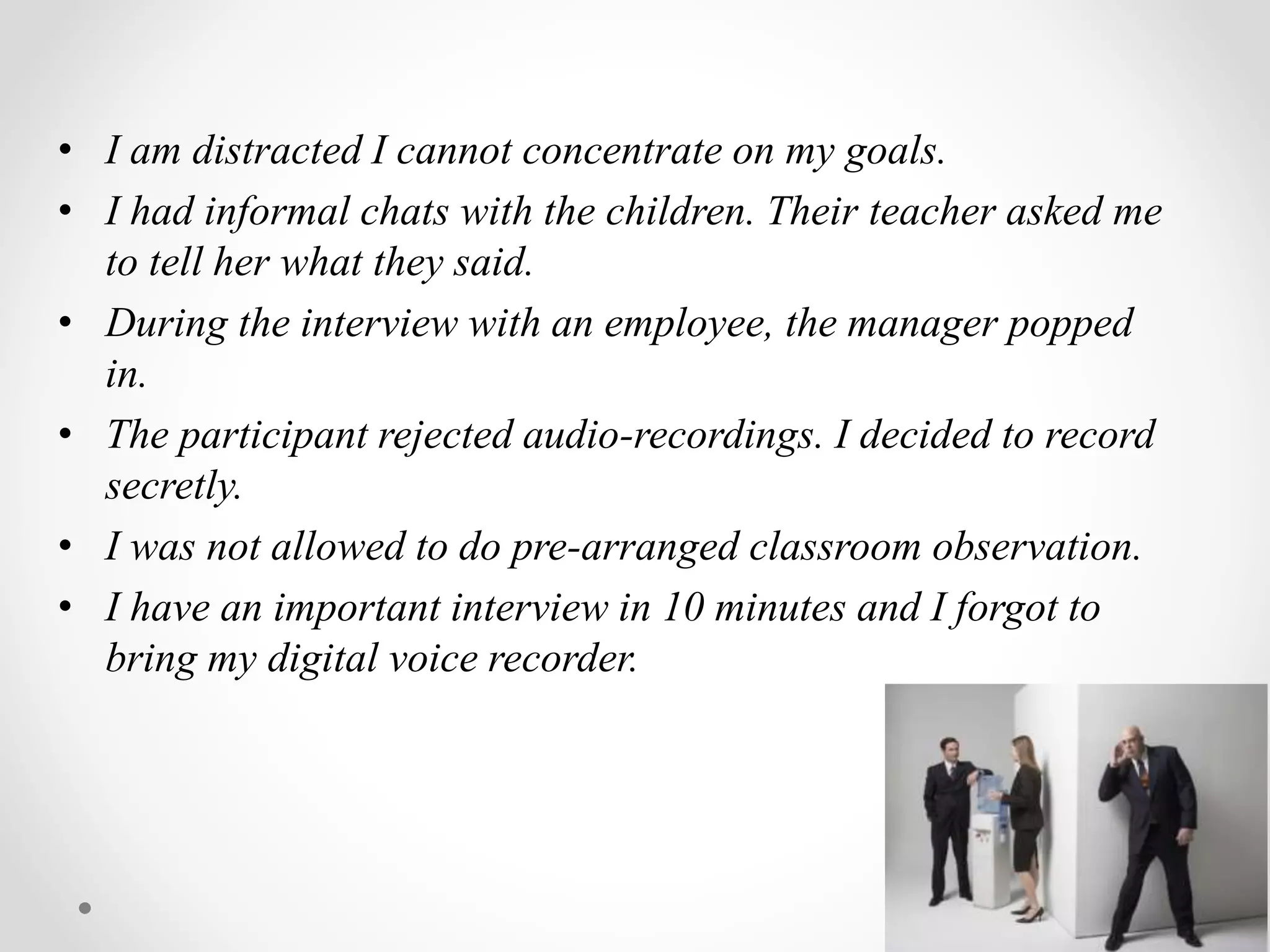 • I am distracted I cannot concentrate on my goals.
• I had informal chats with the children. Their teacher asked me
to tell her what they said.
• During the interview with an employee, the manager popped
in.
• The participant rejected audio-recordings. I decided to record
secretly.
• I was not allowed to do pre-arranged classroom observation.
• I have an important interview in 10 minutes and I forgot to
bring my digital voice recorder.
 