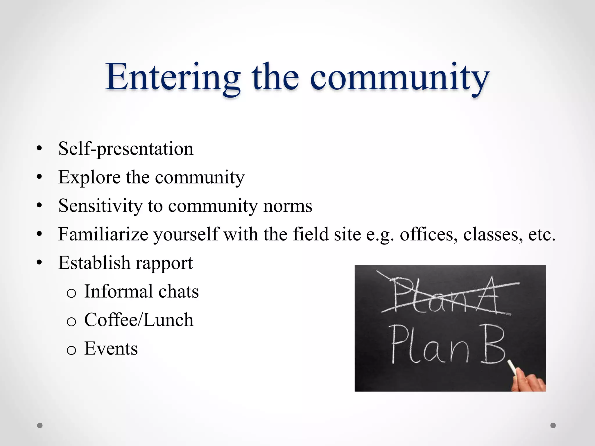 Entering the community
• Self-presentation
• Explore the community
• Sensitivity to community norms
• Familiarize yourself with the field site e.g. offices, classes, etc.
• Establish rapport
o Informal chats
o Coffee/Lunch
o Events
 