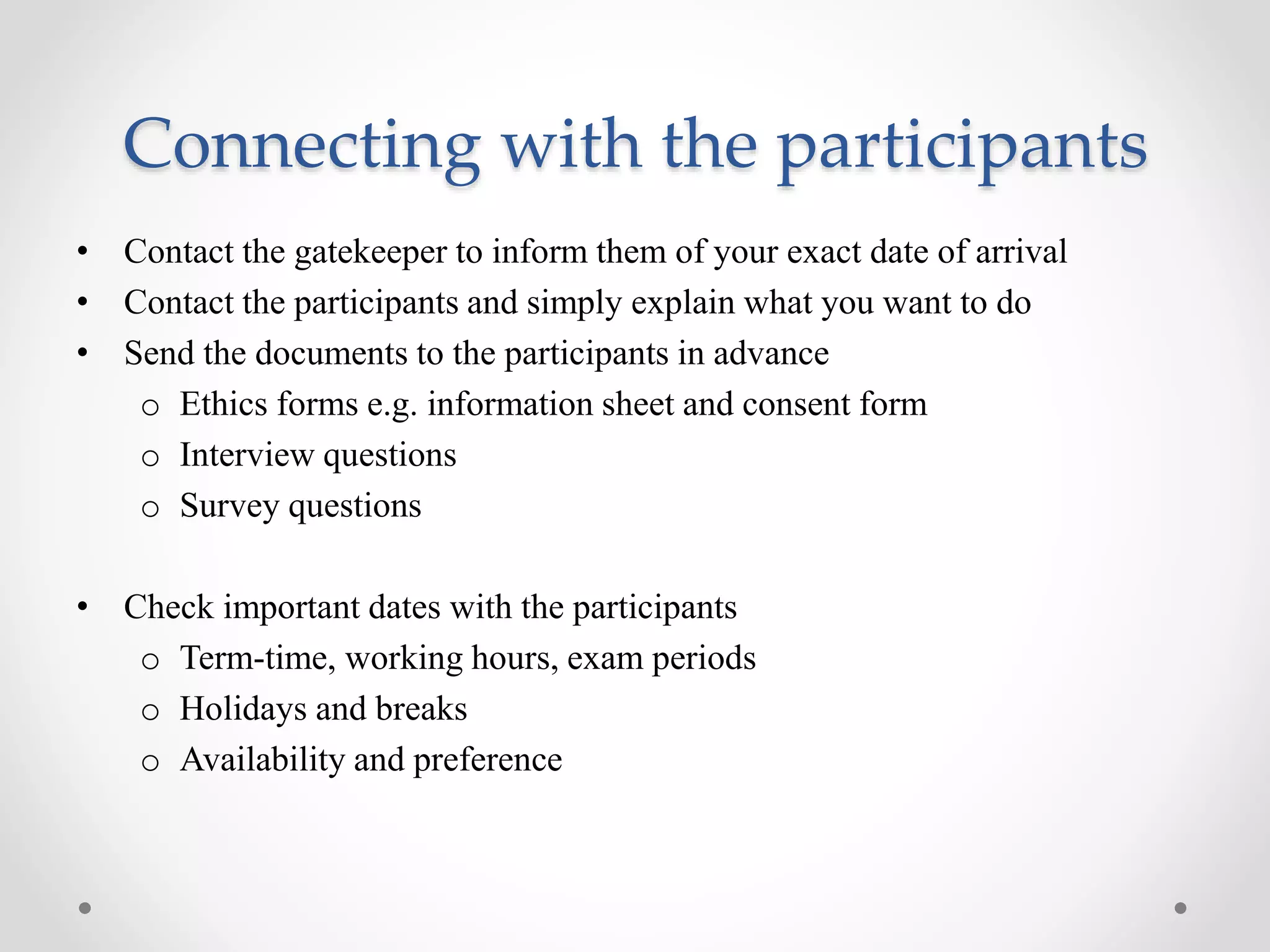 Connecting with the participants
• Contact the gatekeeper to inform them of your exact date of arrival
• Contact the participants and simply explain what you want to do
• Send the documents to the participants in advance
o Ethics forms e.g. information sheet and consent form
o Interview questions
o Survey questions
• Check important dates with the participants
o Term-time, working hours, exam periods
o Holidays and breaks
o Availability and preference
 