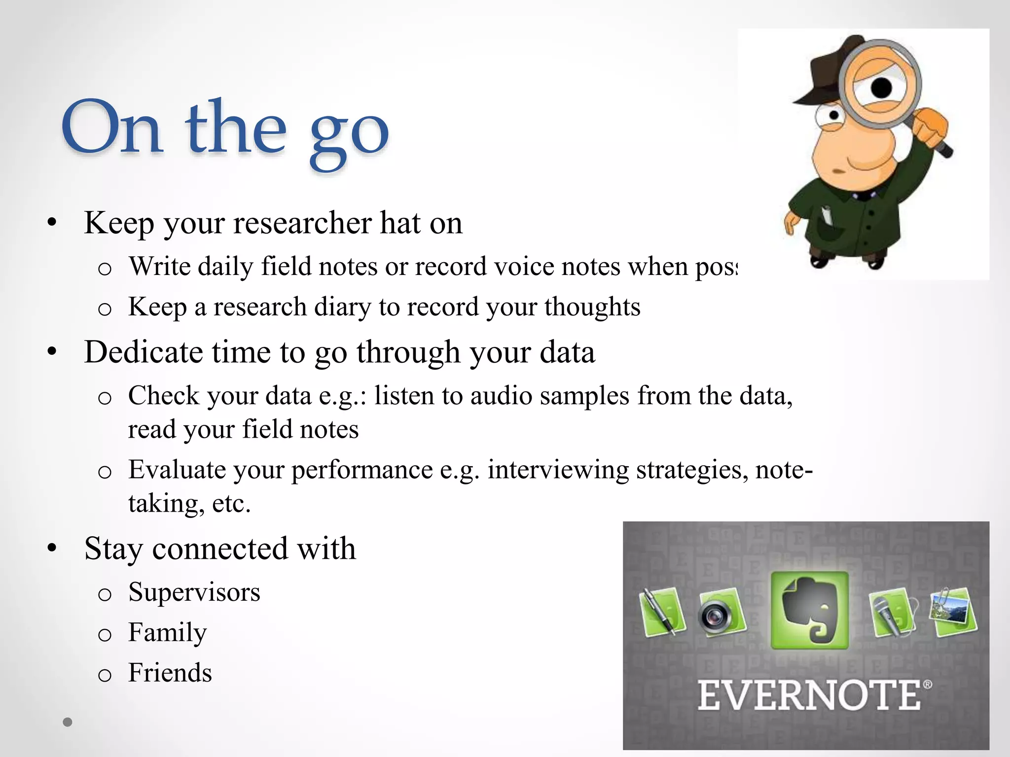 • Keep your researcher hat on
o Write daily field notes or record voice notes when possible
o Keep a research diary to record your thoughts
• Dedicate time to go through your data
o Check your data e.g.: listen to audio samples from the data,
read your field notes
o Evaluate your performance e.g. interviewing strategies, note-
taking, etc.
• Stay connected with
o Supervisors
o Family
o Friends
On the go
 