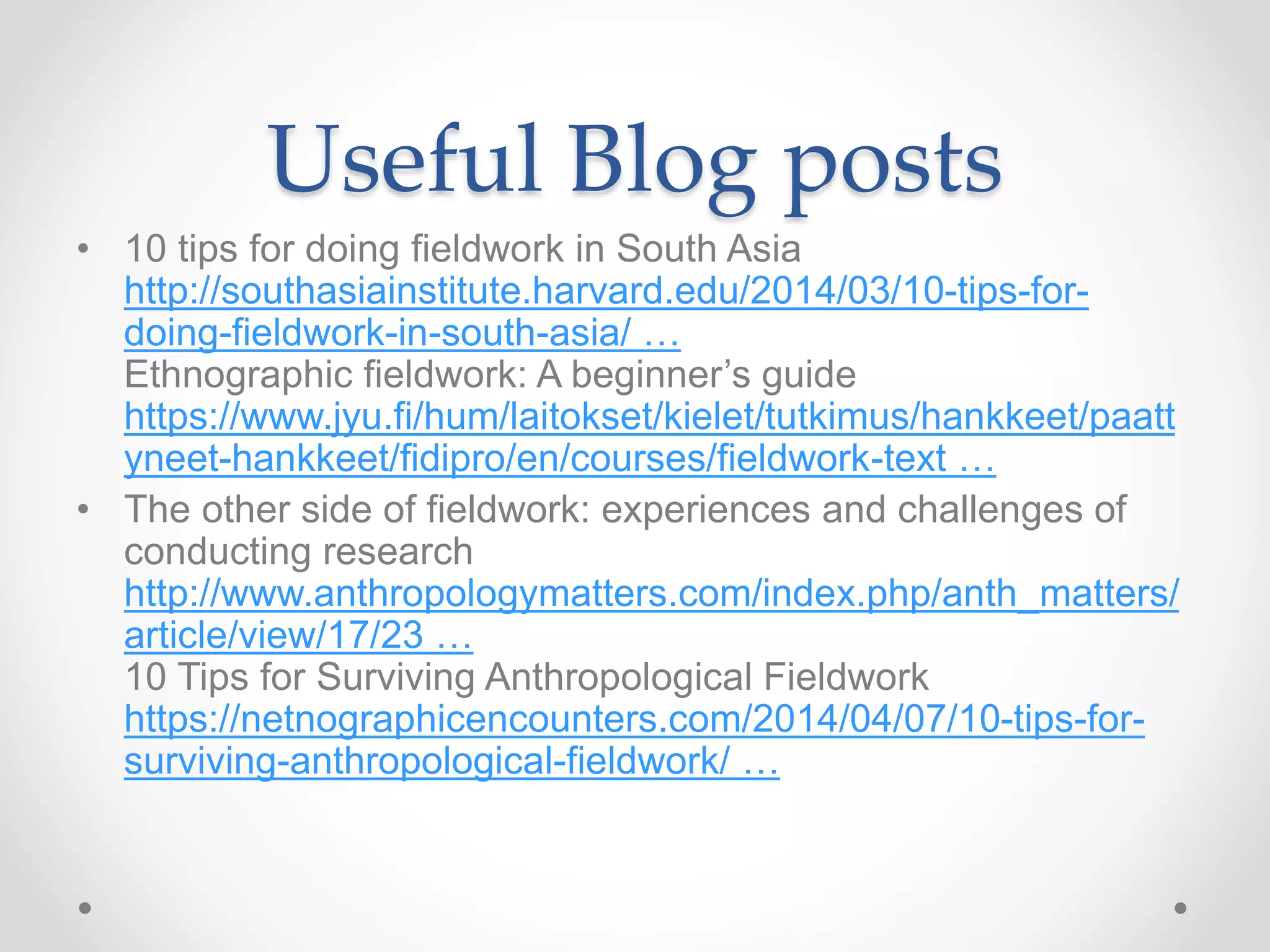 Useful Blog posts
• 10 tips for doing fieldwork in South Asia
http://southasiainstitute.harvard.edu/2014/03/10-tips-for-
doing-fieldwork-in-south-asia/ …
Ethnographic fieldwork: A beginner’s guide
https://www.jyu.fi/hum/laitokset/kielet/tutkimus/hankkeet/paatt
yneet-hankkeet/fidipro/en/courses/fieldwork-text …
• The other side of fieldwork: experiences and challenges of
conducting research
http://www.anthropologymatters.com/index.php/anth_matters/
article/view/17/23 …
10 Tips for Surviving Anthropological Fieldwork
https://netnographicencounters.com/2014/04/07/10-tips-for-
surviving-anthropological-fieldwork/ …
 