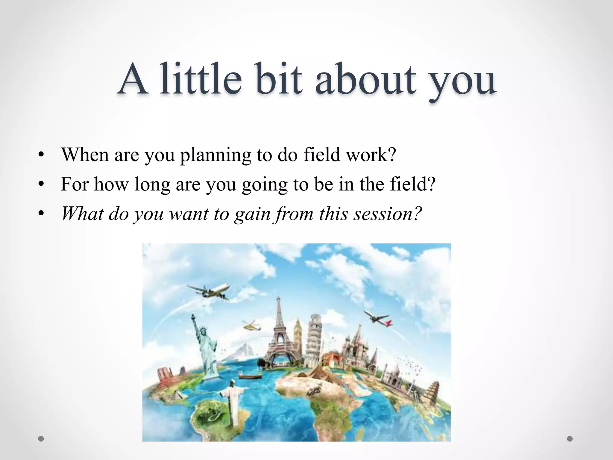 A little bit about you
• When are you planning to do field work?
• For how long are you going to be in the field?
• What do you want to gain from this session?
 
