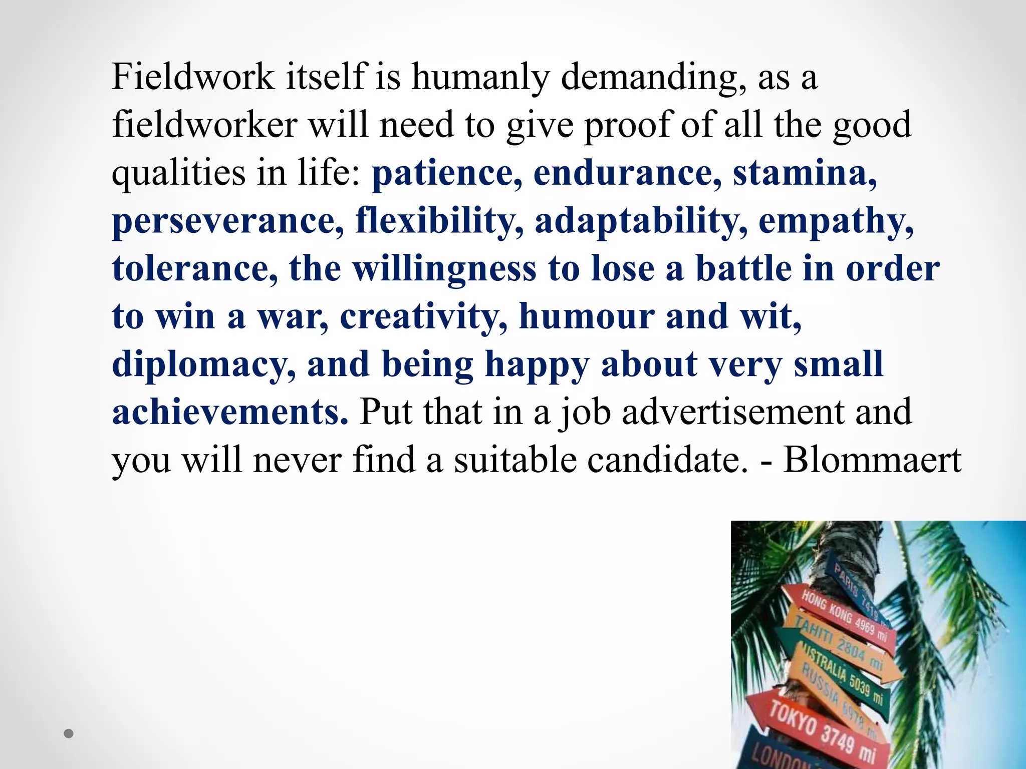 Fieldwork itself is humanly demanding, as a
fieldworker will need to give proof of all the good
qualities in life: patience, endurance, stamina,
perseverance, flexibility, adaptability, empathy,
tolerance, the willingness to lose a battle in order
to win a war, creativity, humour and wit,
diplomacy, and being happy about very small
achievements. Put that in a job advertisement and
you will never find a suitable candidate. - Blommaert
 