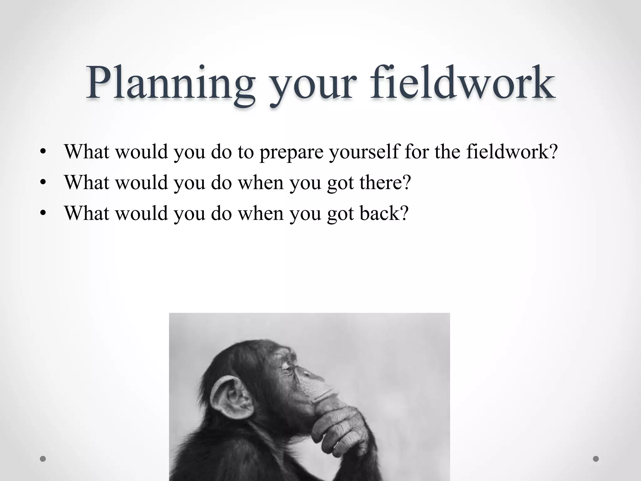 Planning your fieldwork
• What would you do to prepare yourself for the fieldwork?
• What would you do when you got there?
• What would you do when you got back?
 