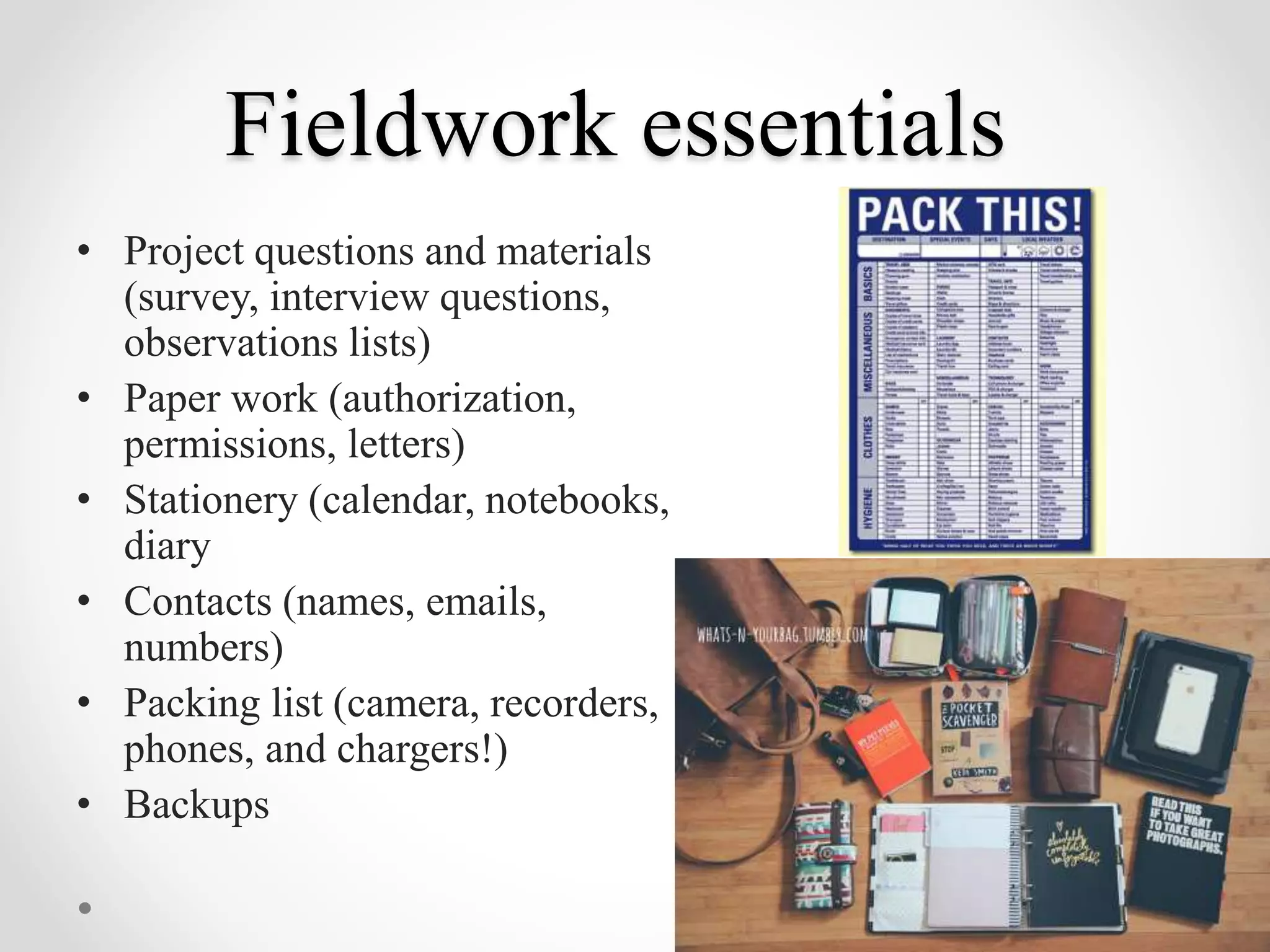 Fieldwork essentials
• Project questions and materials
(survey, interview questions,
observations lists)
• Paper work (authorization,
permissions, letters)
• Stationery (calendar, notebooks,
diary
• Contacts (names, emails,
numbers)
• Packing list (camera, recorders,
phones, and chargers!)
• Backups
 