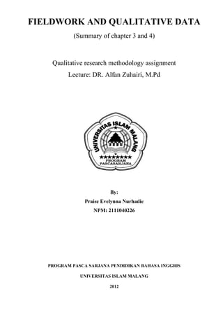 FIELDWORK AND QUALITATIVE DATA
            (Summary of chapter 3 and 4)



    Qualitative research methodology assignment
          Lecture: DR. Alfan Zuhairi, M.Pd




                       Disusun oleh:




                           By:
                Praise Evelynna Nurhadie
                   NPM: 2111040226




   PROGRAM PASCA SARJANA PENDIDIKAN BAHASA INGGRIS

              UNIVERSITAS ISLAM MALANG

                          2012
 