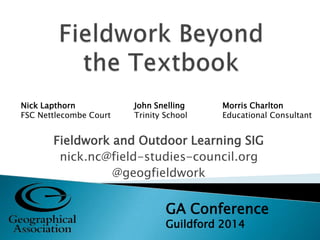 Fieldwork and Outdoor Learning SIG
nick.nc@field-studies-council.org
@geogfieldwork
GA Conference
Guildford 2014
Nick Lapthorn
FSC Nettlecombe Court
John Snelling
Trinity School
Morris Charlton
Educational Consultant
 